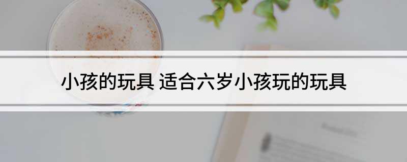 小孩的玩具 适合六岁小孩玩的玩具乐鱼平台(图1)